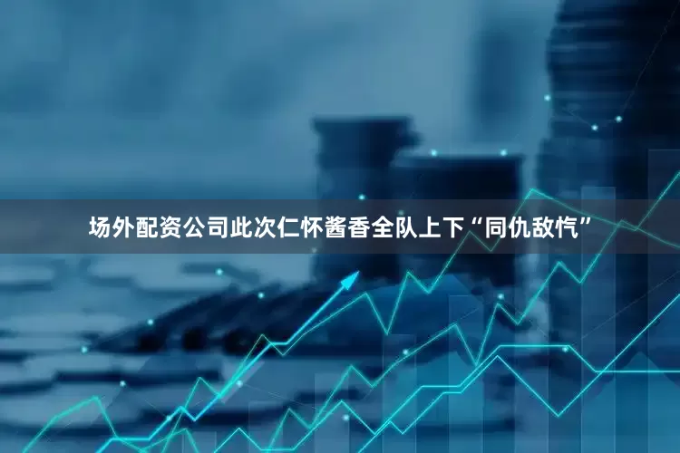 场外配资公司此次仁怀酱香全队上下“同仇敌忾”