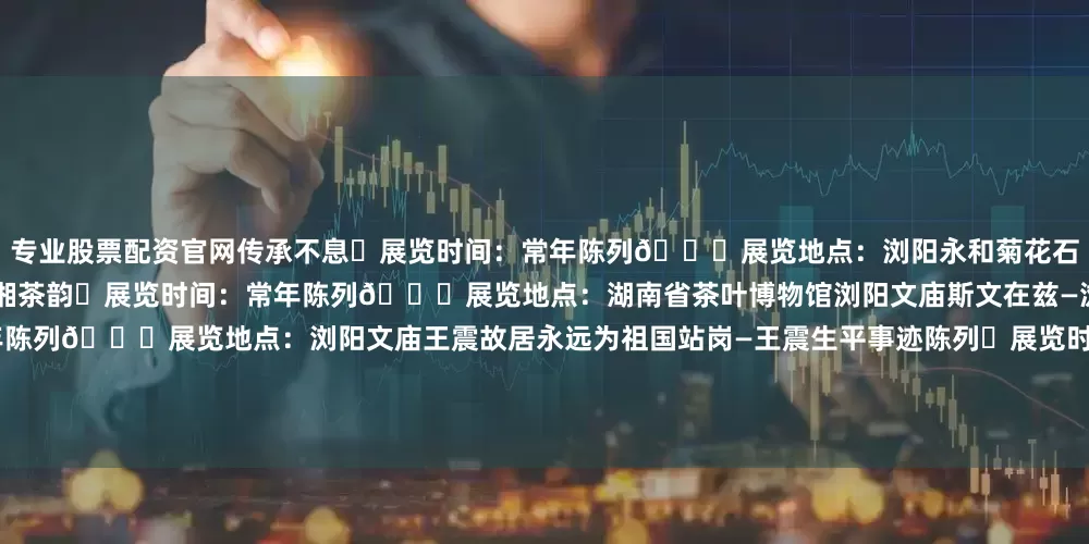 专业股票配资官网传承不息⏰展览时间：常年陈列📍展览地点：浏阳永和菊花石博物馆湖南省茶叶博物馆中华茶源 湖湘茶韵⏰展览时间：常年陈列📍展览地点：湖南省茶叶博物馆浏阳文庙斯文在兹—浏阳文庙历史文化陈列⏰展览时间：常年陈列📍展览地点：浏阳文庙王震故居永远为祖国站岗—王震生平事迹陈列⏰展览时间：常年陈列📍展览地点：王震故居谭嗣同纪念馆民国先觉—谭嗣同生平事迹展⏰展览时间：常年陈列📍展览地点：谭嗣同纪念馆长
