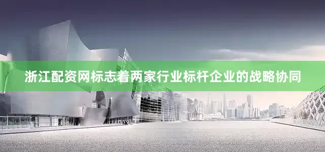 浙江配资网标志着两家行业标杆企业的战略协同