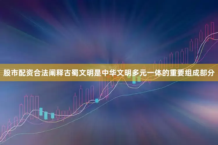 股市配资合法阐释古蜀文明是中华文明多元一体的重要组成部分