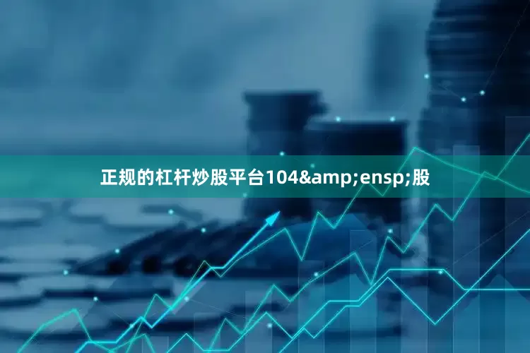 正规的杠杆炒股平台104&ensp;股