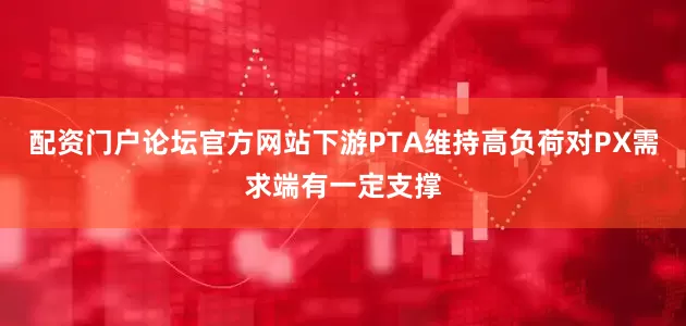 配资门户论坛官方网站下游PTA维持高负荷对PX需求端有一定支撑
