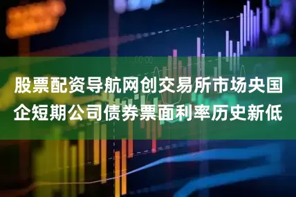 股票配资导航网创交易所市场央国企短期公司债券票面利率历史新低