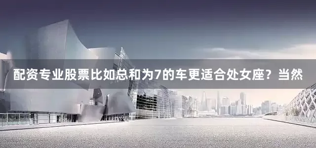 配资专业股票比如总和为7的车更适合处女座？当然