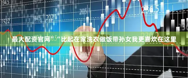 最大配资官网”“比起在家洗衣做饭带孙女我更喜欢在这里