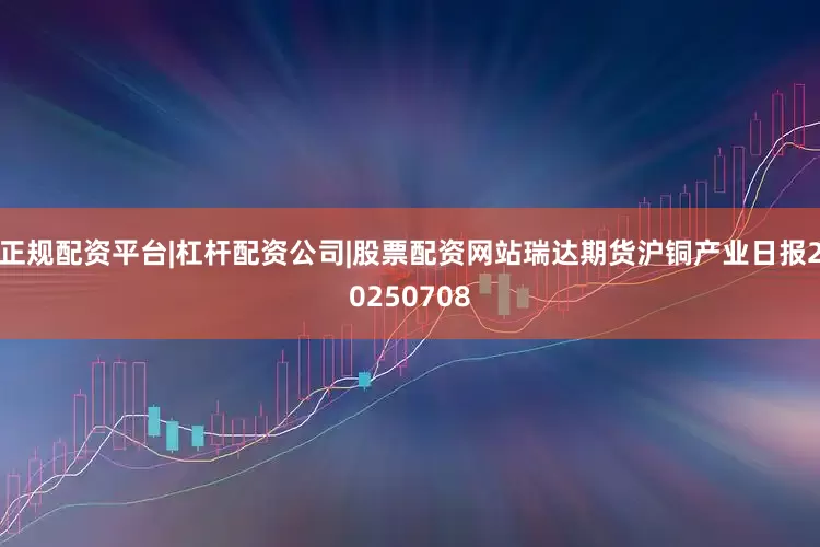 正规配资平台|杠杆配资公司|股票配资网站瑞达期货沪铜产业日报20250708