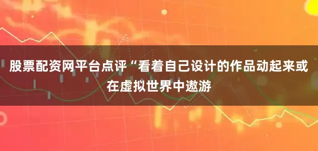 股票配资网平台点评“看着自己设计的作品动起来或在虚拟世界中遨游