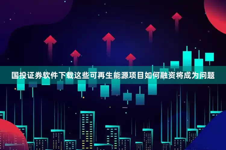 国投证券软件下载这些可再生能源项目如何融资将成为问题