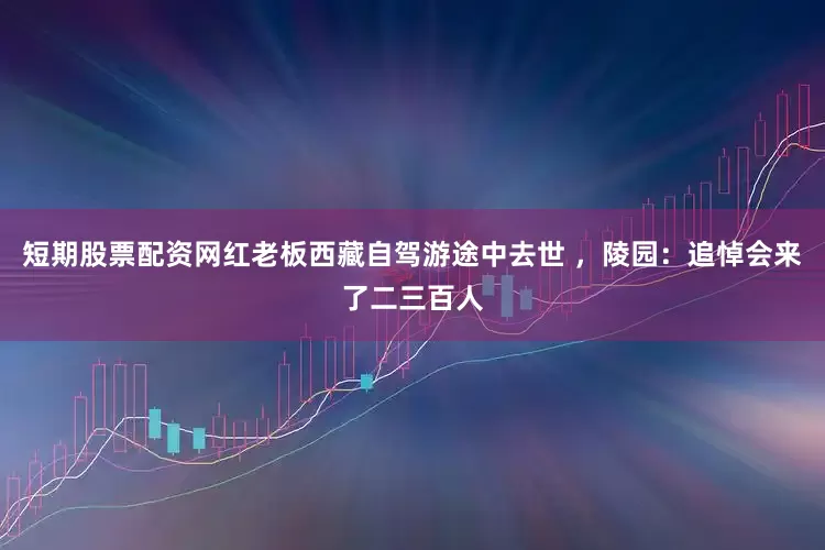 短期股票配资网红老板西藏自驾游途中去世 ，陵园：追悼会来了二三百人