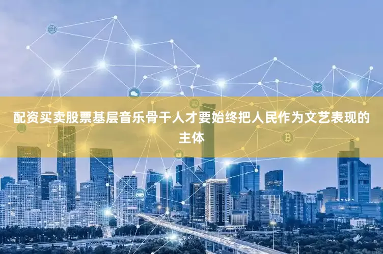 配资买卖股票基层音乐骨干人才要始终把人民作为文艺表现的主体