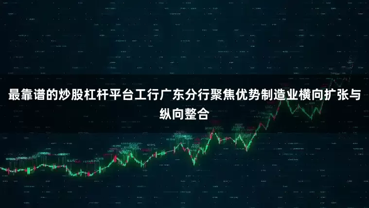最靠谱的炒股杠杆平台工行广东分行聚焦优势制造业横向扩张与纵向整合