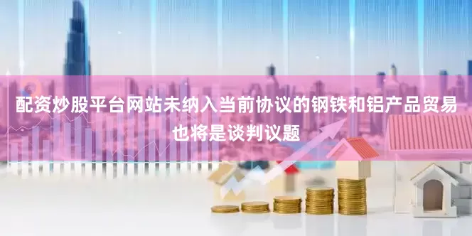 配资炒股平台网站未纳入当前协议的钢铁和铝产品贸易也将是谈判议题