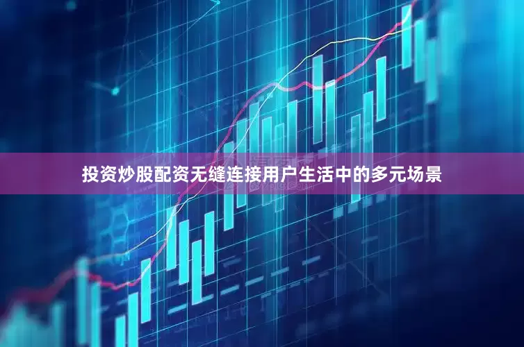 投资炒股配资无缝连接用户生活中的多元场景