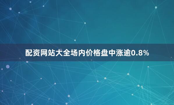 配资网站大全场内价格盘中涨逾0.8%